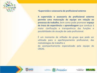 •Supervisão e assessoria de profissional externo
A supervisão e assessoria de profissional externo
permite uma maturação da equipe em relação ao
processo de trabalho, bem como pode promover espaço
de troca de experiência e aprendizagem que conduza à
maior clarificação e transparência das funções e
possibilidades de atuação de cada profissional.
É um momento de reflexão do grupo que pode ser
utilizado para o aperfeiçoamento profissional, das
metodologias de trabalho e
do acompanhamento especializado pela equipe do
CREAS.
 