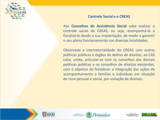 Controle Social e o CREAS
Aos Conselhos de Assistência Social cabe realizar o
controle social do CREAS, ou seja, acompanhá-lo e
fiscalizá-lo desde a sua implantação, de modo a garantir
o seu pleno funcionamento nas diversas localidades.
Observada a intersetorialidade do CREAS com outras
políticas públicas e órgãos de defesa de direitos, ao CAS
cabe, ainda, articular-se com os conselhos das demais
políticas públicas e os conselhos de direitos existentes,
com o objetivo de fortalecer a integração das ações de
acompanhamento a famílias e indivíduos em situação
de risco pessoal e social, por violação de direitos.
 