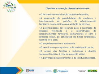Objetivos da atenção ofertada nos serviços
•O fortalecimento da função protetiva da família;
•A construção de possibilidades de mudança e
transformação em padrões de relacionamento
familiares e comunitários com violação de direitos;
•A potencialização dos recursos para a superação da
situação vivenciada e a reconstrução de
relacionamentos familiares, comunitários e com o
contexto social, ou construção de novas referências,
quando for o caso;
•O empoderamento e a autonomia;
•O exercício do protagonismo e da participação social;
•O acesso das famílias e indivíduos a direitos
socioassistenciais e à rede de proteção social;
• A prevenção de agravamentos e da institucionalização.
 