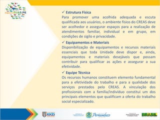  Estrutura Física
Para promover uma acolhida adequada e escuta
qualificada aos usuários, o ambiente físico do CREAS deve
ser acolhedor e assegurar espaços para a realização de
atendimentos familiar, individual e em grupo, em
condições de sigilo e privacidade.
 Equipamentos e Materiais
Disponibilização de equipamentos e recursos materiais
essenciais que toda Unidade deve dispor e, ainda,
equipamentos e materiais desejáveis que possam
contribuir para qualificar as ações e assegurar a sua
efetividade.
 Equipe Técnica
Os recursos humanos constituem elemento fundamental
para a efetividade do trabalho e para a qualidade dos
serviços prestados pelo CREAS. A vinculação dos
profissionais com a família/indivíduo constitui um dos
principais elementos que qualificam a oferta do trabalho
social especializado.
 