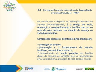 3.3 – Serviço de Proteção e Atendimento Especializado
a Famílias Indivíduos – PAEFI
De acordo com o disposto na Tipificação Nacional de
Serviços Socioassistenciais, é o serviço de apoio,
orientação e acompanhamento a famílias com um ou
mais de seus membros em situação de ameaça ou
violação de direitos.
Compreende atenções e orientações direcionadas para:
promoção de direitos;
preservação e o fortalecimento de vínculos
familiares, comunitários e sociais e;
 fortalecimento da função protetiva das famílias
diante do conjunto de condições que as vulnerabilizam
e/ou as submetem a situações de risco pessoal e social.
 