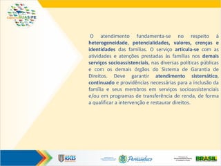 O atendimento fundamenta-se no respeito à
heterogeneidade, potencialidades, valores, crenças e
identidades das famílias. O serviço articula-se com as
atividades e atenções prestadas às famílias nos demais
serviços socioassistenciais, nas diversas políticas públicas
e com os demais órgãos do Sistema de Garantia de
Direitos. Deve garantir atendimento sistemático,
continuado e providências necessárias para a inclusão da
família e seus membros em serviços socioassistenciais
e/ou em programas de transferência de renda, de forma
a qualificar a intervenção e restaurar direitos.
 