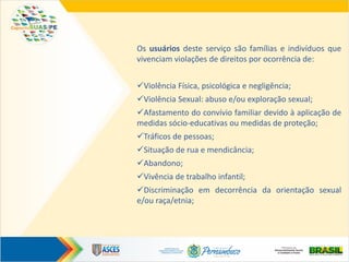 Os usuários deste serviço são famílias e indivíduos que
vivenciam violações de direitos por ocorrência de:
Violência Física, psicológica e negligência;
Violência Sexual: abuso e/ou exploração sexual;
Afastamento do convívio familiar devido à aplicação de
medidas sócio-educativas ou medidas de proteção;
Tráficos de pessoas;
Situação de rua e mendicância;
Abandono;
Vivência de trabalho infantil;
Discriminação em decorrência da orientação sexual
e/ou raça/etnia;
 