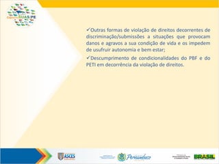 Outras formas de violação de direitos decorrentes de
discriminação/submissões a situações que provocam
danos e agravos a sua condição de vida e os impedem
de usufruir autonomia e bem estar;
Descumprimento de condicionalidades do PBF e do
PETI em decorrência da violação de direitos.
 