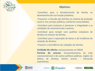 Objetivos:
-Contribuir para o fortalecimento da família no
desempenho de sua função protetiva;
-Processar a inclusão das famílias no sistema de proteção
social e nos serviços públicos, conforme necessidades;
-Contribuir para restaurar e preservar a integridade e as
condições de autonomia dos usuários;
-Contribuir para romper com padrões violadores de
direitos no interior da família;
-Contribuir para a reparação de danos e da incidência de
violação de direitos;
-Prevenir a reincidência de violações de direitos.
Unidade de oferta: exclusivamente no CREAS
Formas de acesso: Encaminhamento da rede
socioassistencial e de outras políticas públicas, órgãos de
defesa de direitos, dentre outros. - Demanda
espontânea.
 