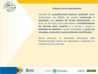Trabalho social especializado
Consiste em procedimentos técnicos realizados pelos
profissionais do CREAS, de caráter continuado e
planejado, por período de tempo determinado, no
qual, via de regra, faz-se necessário o estabelecimento
de vínculos entre usuários e o serviço e requer a
definição de objetivos a serem alcançados, a partir das
situações, demandas e potencialidades identificadas.
Nesse processo, as aquisições alcançadas pela
família/indivíduo devem ser registradas e avaliadas em
conjunto com os mesmos.
 