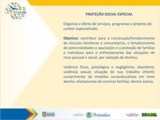 PROTEÇÃO SOCIAL ESPECIAL
Organiza a oferta de serviços, programas e projetos de
caráter especializado.
Objetivo: contribuir para a construção/fortalecimento
de vínculos familiares e comunitários, o fortalecimento
de potencialidades e aquisições e a proteção de famílias
e indivíduos para o enfrentamento das situações de
risco pessoal e social, por violação de direitos.
violência física, psicológica e negligência; abandono;
violência sexual; situação de rua; trabalho infantil;
cumprimento de medidas socioeducativas em meio
aberto; afastamento do convívio familiar, dentre outras.
 
