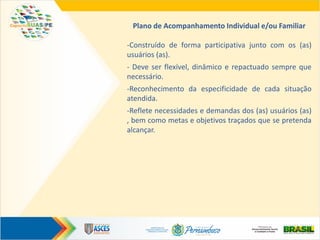 Plano de Acompanhamento Individual e/ou Familiar
-Construído de forma participativa junto com os (as)
usuários (as).
- Deve ser flexível, dinâmico e repactuado sempre que
necessário.
-Reconhecimento da especificidade de cada situação
atendida.
-Reflete necessidades e demandas dos (as) usuários (as)
, bem como metas e objetivos traçados que se pretenda
alcançar.
 