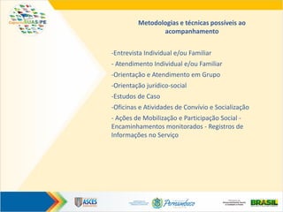 Metodologias e técnicas possíveis ao
acompanhamento
-Entrevista Individual e/ou Familiar
- Atendimento Individual e/ou Familiar
-Orientação e Atendimento em Grupo
-Orientação jurídico-social
-Estudos de Caso
-Oficinas e Atividades de Convívio e Socialização
- Ações de Mobilização e Participação Social -
Encaminhamentos monitorados - Registros de
Informações no Serviço
 