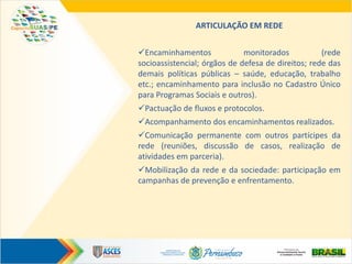 ARTICULAÇÃO EM REDE
Encaminhamentos monitorados (rede
socioassistencial; órgãos de defesa de direitos; rede das
demais políticas públicas – saúde, educação, trabalho
etc.; encaminhamento para inclusão no Cadastro Único
para Programas Sociais e outros).
Pactuação de fluxos e protocolos.
Acompanhamento dos encaminhamentos realizados.
Comunicação permanente com outros partícipes da
rede (reuniões, discussão de casos, realização de
atividades em parceria).
Mobilização da rede e da sociedade: participação em
campanhas de prevenção e enfrentamento.
 