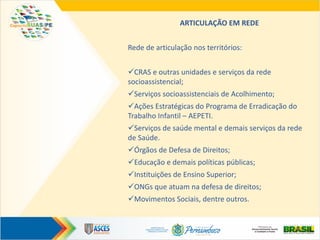 ARTICULAÇÃO EM REDE
Rede de articulação nos territórios:
CRAS e outras unidades e serviços da rede
socioassistencial;
Serviços socioassistenciais de Acolhimento;
Ações Estratégicas do Programa de Erradicação do
Trabalho Infantil – AEPETI.
Serviços de saúde mental e demais serviços da rede
de Saúde.
Órgãos de Defesa de Direitos;
Educação e demais políticas públicas;
Instituições de Ensino Superior;
ONGs que atuam na defesa de direitos;
Movimentos Sociais, dentre outros.
 