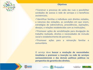 Objetivos
Construir o processo de saída das ruas e possibilitar
condições de acesso à rede de serviços e à benefícios
assistenciais;
Identificar famílias e indivíduos com direitos violados,
a natureza das violações, as condições em que vivem,
estratégias de sobrevivência, procedências, aspirações,
desejos, e relações estabelecidas com as instituições;
Promover ações de sensibilização para divulgação do
trabalho realizado, direitos e necessidades de inclusão
social e estabelecimento de parcerias;
Promover ações para a reinserção familiar e
comunitária.
O serviço deve buscar a resolução de necessidades
imediatas e promover a inserção na rede de serviços
socioassistenciais e das demais políticas públicas na
perspectiva da garantia dos direitos.
 