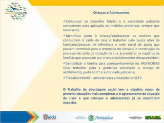 Crianças e Adolescentes
Comunicar ao Conselho Tutelar e à autoridade judiciária
competente para aplicação de medidas protetivas, sempre que
necessário;
Identificar junto à criança/adolescente os motivos que
conduziram à saída de casa e trabalhar pela busca ativa de
familiares/pessoas de referência e rede social de apoio que
possam contribuir para a retomada do convívio e construção do
processo de saída da situação de rua. (considerar os registros de
famílias que procuram por crianças/adolescentes desaparecidos);
Sensibilizar a família para acompanhamento no PAEFI/CREAS
e/ou trabalhar para a gradativa vinculação a serviço de
acolhimento, junto ao CT e autoridade judiciária;
Trabalho infantil – articular para a inserção no SCFV
O Trabalho da abordagem social tem o objetivo maior de
prevenir situações mais complexas e o agravamento da situação
de risco a que crianças e adolescentes já se encontrem
expostas.
 