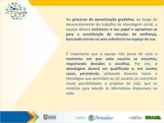 No processo de aproximação gradativa, ao longo do
desenvolvimento do trabalho de abordagem social, a
equipe deverá esclarecer o seu papel e aproximar-se
para a constituição de vínculos de confiança,
buscando tornar-se uma referência no espaço da rua.
É importante que a equipe não perca de vista o
momento em que cada usuário se encontra,
respeitando decisões e escolhas. Por isto, a
abordagem deverá ser qualificada e, em muitos
casos, persistente, utilizando diversos meios e
estratégias que permitam ao (a) usuário (a) vislumbrar
novas possibilidades e projetos de vida, que os
mobilize para adesão às alternativas disponíveis na
rede.
 