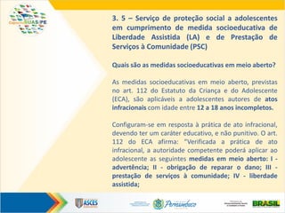 3. 5 – Serviço de proteção social a adolescentes
em cumprimento de medida socioeducativa de
Liberdade Assistida (LA) e de Prestação de
Serviços à Comunidade (PSC)
Quais são as medidas socioeducativas em meio aberto?
As medidas socioeducativas em meio aberto, previstas
no art. 112 do Estatuto da Criança e do Adolescente
(ECA), são aplicáveis a adolescentes autores de atos
infracionais com idade entre 12 a 18 anos incompletos.
Configuram-se em resposta à prática de ato infracional,
devendo ter um caráter educativo, e não punitivo. O art.
112 do ECA afirma: “Verificada a prática de ato
infracional, a autoridade competente poderá aplicar ao
adolescente as seguintes medidas em meio aberto: I -
advertência; II - obrigação de reparar o dano; III -
prestação de serviços à comunidade; IV - liberdade
assistida;
 