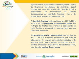 Algumas dessas medidas têm sua execução nos Centros
de Referência Especializada de Assistência Social
(CREAS) por meio do Serviço de Proteção Social a
Adolescentes em Cumprimento de Medida
Socioeducativa de Liberdade Assistida - LA, e de
Prestação de Serviços à Comunidade - PSC;
A Liberdade Assistida está prevista no art. 118 do ECA e
implica, por um período de no mínimo seis meses, em
restrição de direitos, mas mantém o adolescente no
meio familiar e comunitário, acompanhado por um
técnico de referência.
A Prestação de Serviços à Comunidade está prevista no
art. 117 do ECA e consiste na realização por parte do
adolescente de serviços comunitários gratuitos e de
interesse geral, como atividades em hospitais, escolas,
creches, entidades e organizações de Assistência Social,
com duração máxima de seis meses.
 