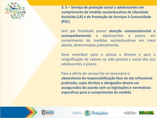 3. 5 – Serviço de proteção social a adolescentes em
cumprimento de medida socioeducativa de Liberdade
Assistida (LA) e de Prestação de Serviços à Comunidade
(PSC)
tem por finalidade prover atenção socioassistencial e
acompanhamento a adolescentes e jovens em
cumprimento de medidas socioeducativas em meio
aberto, determinadas judicialmente.
Deve contribuir para o acesso a direitos e para a
resignificação de valores na vida pessoal e social dos (as)
adolescentes e jovens.
Para a oferta do serviço faz-se necessário a.
observância da responsabilização face ao ato infracional
praticado, cujos direitos e obrigações devem ser
assegurados de acordo com as legislações e normativas
específicas para o cumprimento da medida
 