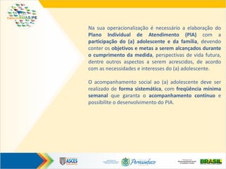 Na sua operacionalização é necessário a elaboração do
Plano Individual de Atendimento (PlA) com a
participação do (a) adolescente e da família, devendo
conter os objetivos e metas a serem alcançados durante
o cumprimento da medida, perspectivas de vida futura,
dentre outros aspectos a serem acrescidos, de acordo
com as necessidades e interesses do (a) adolescente.
O acompanhamento social ao (a) adolescente deve ser
realizado de forma sistemática, com freqüência mínima
semanal que garanta o acompanhamento contínuo e
possibilite o desenvolvimento do PIA.
 