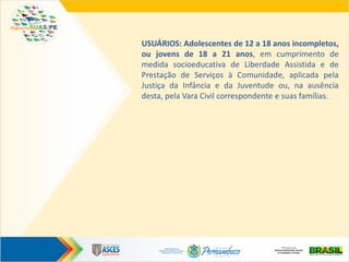 USUÁRIOS: Adolescentes de 12 a 18 anos incompletos,
ou jovens de 18 a 21 anos, em cumprimento de
medida socioeducativa de Liberdade Assistida e de
Prestação de Serviços à Comunidade, aplicada pela
Justiça da Infância e da Juventude ou, na ausência
desta, pela Vara Civil correspondente e suas famílias.
 