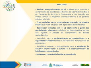 OBJETIVOS:
- Realizar acompanhamento social a adolescentes durante o
cumprimento de medida socioeducativa de Liberdade Assistida e
de Prestação de Serviços à Comunidade e sua inserção em
outros serviços e programas socioassistenciais e de políticas
públicas setoriais;
- Criar condições para a construção/reconstrução de projetos
de vida que visem à ruptura com a prática de ato infracional;
- Estabelecer contratos com o (a) adolescente a partir das
possibilidades e limites do trabalho a ser desenvolvido e normas
que regulem o período de cumprimento da medida
socioeducativa;
- Contribuir para o estabelecimento da autoconfiança e a
capacidade de reflexão sobre as possibilidades de construção de
autonomias;
- Possibilitar acessos e oportunidades para a ampliação do
universo informacional e cultural e o desenvolvimento de
habilidades e competências;
- Fortalecer a convivência familiar e comunitária.
 
