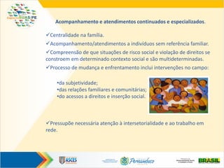 Acompanhamento e atendimentos continuados e especializados.
Centralidade na família.
Acompanhamento/atendimentos a indivíduos sem referência familiar.
Compreensão de que situações de risco social e violação de direitos se
constroem em determinado contexto social e são multideterminadas.
Processo de mudança e enfrentamento inclui intervenções no campo:
•da subjetividade;
•das relações familiares e comunitárias;
•do acessos a direitos e inserção social.
Pressupõe necessária atenção à intersetorialidade e ao trabalho em
rede.
 