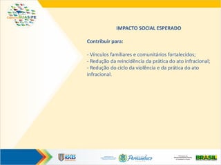 IMPACTO SOCIAL ESPERADO
Contribuir para:
- Vínculos familiares e comunitários fortalecidos;
- Redução da reincidência da prática do ato infracional;
- Redução do ciclo da violência e da prática do ato
infracional.
 