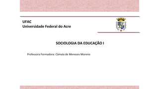 UFAC
Universidade Federal do Acre
SOCIOLOGIA DA EDUCAÇÃO I
Professora Formadora: Cámala de Menezes Moreno
 