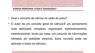 PONTOS PRINCIPAIS: O QUE É SOCIOLOGIA?
• Qual o conceito de ciência na visão do autor?
• O autor da um conceito geral de ciência:É um pensamento
mais elaborado, complexo, organizado, sistematicamente,
metodicamente, tendo por base, um conjunto de informações
retiradas da realidade empírica. Esse conceito pode ser
aplicado a todas as ciências.
 
