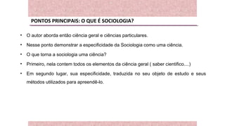 PONTOS PRINCIPAIS: O QUE É SOCIOLOGIA?
• O autor aborda então ciência geral e ciências particulares.
• Nesse ponto demonstrar a especificidade da Sociologia como uma ciência.
• O que torna a sociologia uma ciência?
• Primeiro, nela contem todos os elementos da ciência geral ( saber cientifico....)
• Em segundo lugar, sua especificidade, traduzida no seu objeto de estudo e seus
métodos utilizados para apreendê-lo.
 
