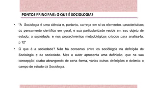 PONTOS PRINCIPAIS: O QUE É SOCIOLOGIA?
• “A Sociologia é uma ciência e, portanto, carrega em si os elementos característicos
do pensamento cientifico em geral, e sua particularidade reside em seu objeto de
estudo, a sociedade, e nos procedimentos metodológicos criados para analisa-la.
p.12”
• O que é a sociedade? Não há consenso entre os sociólogos na definição de
Sociologia e de sociedade. Mas o autor apresenta uma definição, que na sua
concepção acaba abrangendo de certa forma, várias outras definições e delimita o
campo de estudo da Sociologia.
 