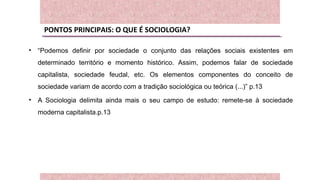 PONTOS PRINCIPAIS: O QUE É SOCIOLOGIA?
• “Podemos definir por sociedade o conjunto das relações sociais existentes em
determinado território e momento histórico. Assim, podemos falar de sociedade
capitalista, sociedade feudal, etc. Os elementos componentes do conceito de
sociedade variam de acordo com a tradição sociológica ou teórica (...)” p.13
• A Sociologia delimita ainda mais o seu campo de estudo: remete-se à sociedade
moderna capitalista.p.13
 