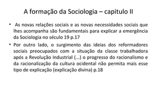A formação da Sociologia – capitulo II
• As novas relações sociais e as novas necessidades sociais que
lhes acompanha são fundamentais para explicar a emergência
da Sociologia no século 19 p.17
• Por outro lado, o surgimento das ideias dos reformadores
sociais preocupados com a situação da classe trabalhadora
após a Revolução Industrial (...) o progresso do racionalismo e
da racionalização da cultura ocidental não permita mais esse
tipo de explicação (explicação divina) p.18
 