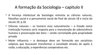 A formação da Sociologia – capitulo II
• A herança intelectual da Sociologia remonta as ciências naturais,
filosofias social e o pensamento social do final do século 18 e inicio do
século 19. p.18
• Ciências naturais – os homens vivia naturalmente – o Estado como
instituição humana seria resposta para a manutenção da sobrevivência
humana e preservação dos bens – sendo corrompido pela propriedade
privada
• Maior influencia – o destaque deve ser fornecido aos socialistas
utópicos que buscavam transformar a sociedade através do apelo à
razão, a educação, a experiências coorporativas etc.
 