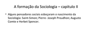 A formação da Sociologia – capitulo II
• Alguns pensadores sociais esboçaram o nascimento da
Sociologia: Saint-Simon; Pierre- Joseph Proudhon; Augusto
Comte e Herbet Spencer.
 