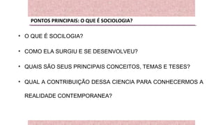 PONTOS PRINCIPAIS: O QUE É SOCIOLOGIA?
• O QUE É SOCILOGIA?
• COMO ELA SURGIU E SE DESENVOLVEU?
• QUAIS SÃO SEUS PRINCIPAIS CONCEITOS, TEMAS E TESES?
• QUAL A CONTRIBUIÇÃO DESSA CIENCIA PARA CONHECERMOS A
REALIDADE CONTEMPORANEA?
 