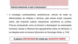 PONTOS PRINCIPAIS: O QUE É SOCIOLOGIA?
• A sociologia contemporânea caracteriza-se, através de todas as
diferenciações de métodos e técnicas, pelo estudo social, enquanto
social, não enquanto cultural, educacional, econômico ou jurídico.
Procura compreender como se formam e desintegram as associações
humanas; estuda a influencia dos agrupamentos sobre os indivíduos, e
as relações entre os homens (Dicionário de Sociologia Globo, p. 316)
A palavra SOCIOLOGIA foi criada por AUGUSTO COMTE
 