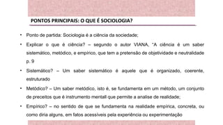 PONTOS PRINCIPAIS: O QUE É SOCIOLOGIA?
• Ponto de partida: Sociologia é a ciência da sociedade;
• Explicar o que é ciência? – segundo o autor VIANA, “A ciência é um saber
sistemático, metódico, e empírico, que tem a pretensão de objetividade e neutralidade
p. 9
• Sistemático? – Um saber sistemático é aquele que é organizado, coerente,
estruturado
• Metódico? – Um saber metódico, isto é, se fundamenta em um método, um conjunto
de preceitos que é instrumento mentall que permite a analise de realidade;
• Empírico? – no sentido de que se fundamenta na realidade empírica, concreta, ou
como diria alguns, em fatos acessíveis pela experiência ou experimentação
 