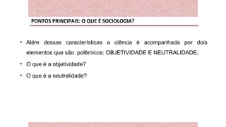 PONTOS PRINCIPAIS: O QUE É SOCIOLOGIA?
• Além dessas características a ciência é acompanhada por dois
elementos que são polêmicos: OBJETIVIDADE E NEUTRALIDADE;
• O que é a objetividade?
• O que é a neutralidade?
 