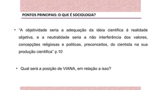 PONTOS PRINCIPAIS: O QUE É SOCIOLOGIA?
• “A objetividade seria a adequação da ideia cientifica á realidade
objetiva, e a neutralidade seria a não interferência dos valores,
concepções religiosas e politicas, preconceitos, do cientista na sua
produção cientifica” p.10
• Qual será a posição de VIANA, em relação a isso?
 