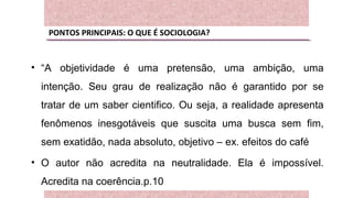 PONTOS PRINCIPAIS: O QUE É SOCIOLOGIA?
• “A objetividade é uma pretensão, uma ambição, uma
intenção. Seu grau de realização não é garantido por se
tratar de um saber cientifico. Ou seja, a realidade apresenta
fenômenos inesgotáveis que suscita uma busca sem fim,
sem exatidão, nada absoluto, objetivo – ex. efeitos do café
• O autor não acredita na neutralidade. Ela é impossível.
Acredita na coerência.p.10
 