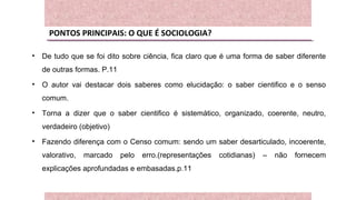 PONTOS PRINCIPAIS: O QUE É SOCIOLOGIA?
• De tudo que se foi dito sobre ciência, fica claro que é uma forma de saber diferente
de outras formas. P.11
• O autor vai destacar dois saberes como elucidação: o saber cientifico e o senso
comum.
• Torna a dizer que o saber cientifico é sistemático, organizado, coerente, neutro,
verdadeiro (objetivo)
• Fazendo diferença com o Censo comum: sendo um saber desarticulado, incoerente,
valorativo, marcado pelo erro.(representações cotidianas) – não fornecem
explicações aprofundadas e embasadas.p.11
 