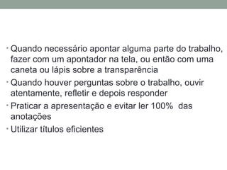 Quando necessário apontar alguma parte do trabalho, fazer com um apontador na tela, ou então com uma caneta ou lápis sobre a transparência Quando houver perguntas sobre o trabalho, ouvir atentamente, refletir e depois responder Praticar a apresentação e evitar ler 100%  das anotações  Utilizar títulos eficientes 