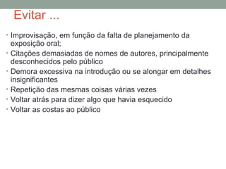 Evitar ... Improvisação, em função da falta de planejamento da exposição oral; Citações demasiadas de nomes de autores, principalmente desconhecidos pelo público Demora excessiva na introdução ou se alongar em detalhes insignificantes Repetição das mesmas coisas várias vezes Voltar atrás para dizer algo que havia esquecido Voltar as costas ao público 