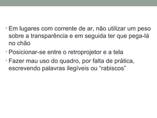 Em lugares com corrente de ar, não utilizar um peso sobre a transparência e em seguida ter que pega-lá no chão Posicionar-se entre o retroprojetor e a tela Fazer mau uso do quadro, por falta de prática, escrevendo palavras ilegíveis ou “rabiscos” 