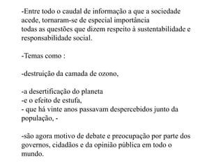 -Entre todo o caudal de informação a que a sociedade acede, tornaram-se de especial importânciatodas as questões que dizem respeito à sustentabilidade e responsabilidade social. -Temas como :destruição da camada de ozono, 