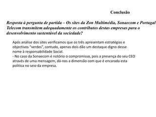 Preocupação também no compromisso de fornecer soluções de sustentabilidade aos outros sectores de economia.POLITICA AMBIENTAL-Tambem a sustentabilidade da Sonaecom assenta na gestão, de acordo com os princípios do desenvolvimento sustentávelReflete isso na procura diária de caminhos que permitam maximizar o valor para todas as partes interessadas.  O contributo para a sustentabilidade global é também resultado da decisiva aposta que fazem na qualidade e inovação. 
