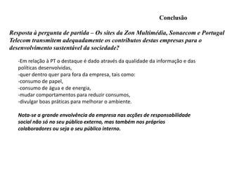 ANALISE DO SITE PARTE AMBIENTAL-acessibilidade ao tema sustentabilidade:- efectua-se de um modo mais confuso que outros sites analisados, -verificamos que a quantidade e qualidade de informação sobre as políticas e acções de responsabilidade estão bem presentes e coerência.- Nota-se que existe uma linha condutora nas acções. O CEO da empresa aparece ao clicar-se no link de acesso à Responsabilidade Social, o que demonstra bem a importância dada pela empresa a este tema. 