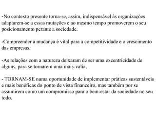 são agora motivo de debate e preocupação por parte dos governos, cidadãos e da opinião pública em todo o mundo. -as indústrias ‘verdes’ estão também a ganhar um peso crescente nos mercadosmesmo num cenário de crise e recessão. -a uma conjugação de factores, nível de exigência de transparência cada vez maior (acentuada pela desconfiança criada pelo falhanço da regulação que originou a crise financeira)o crescimento populacional e a necessidade de suportá-lo;- a maior atenção da opinião pública sobre os impactos da degradação ambiental; as alterações climáticas