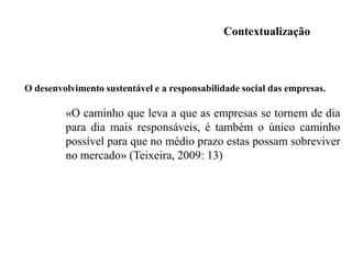 TORNAM-SE indiferentes perante a informação, como se se tratasse de uma espécie de poluição onde as palavras perdem o significado e a mensagem se torna SEM VALOR.-No contexto presente torna-se, assim, indispensável às organizações adaptarem-se a essas mutações e ao mesmo tempo promoverem o seu posicionamento perante a sociedade.Compreender a mudança é vital para a competitividade e o crescimento das empresas.-As relações com a natureza deixaram de ser uma excentricidade de alguns, para se tornarem uma mais-valia,- TORNAM-SE numa oportunidade de implementar práticas sustentáveis e mais benéficas do ponto de vista financeiro, mas também por se assumirem como um compromisso para o bem-estar da sociedade no seu todo. 
