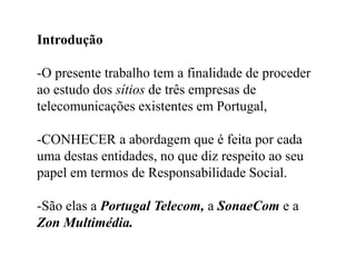 Introdução,[object Object],-O presente trabalho tem a finalidade de proceder ao estudo dos sítios de três empresas de telecomunicações existentes em Portugal, ,[object Object],-CONHECER a abordagem que é feita por cada uma destas entidades, no que diz respeito ao seu papel em termos de Responsabilidade Social. ,[object Object],-São elas a Portugal Telecom, a SonaeCom e a Zon Multimédia.,[object Object]